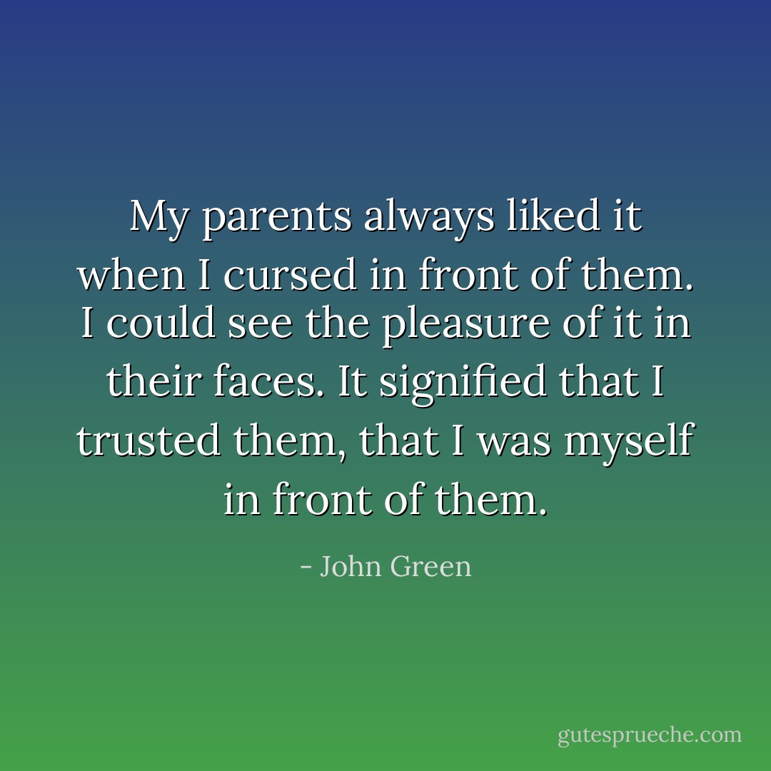 My parents always liked it when I cursed in front of them. I could see the pleasure of it in their faces. It signified that I trusted them, that I was myself in front of them. - John Green