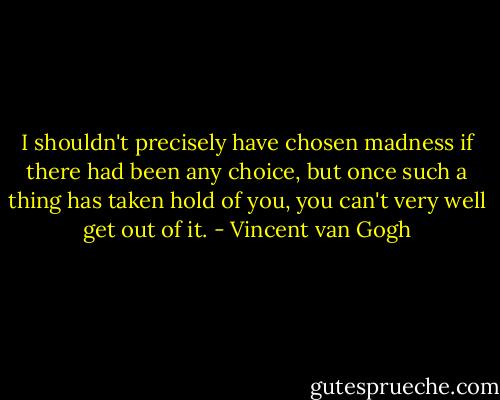 I shouldn't precisely have chosen madness if there had been any choice, but once such a thing has taken hold of you, you can't very well get out of it. - Vincent van Gogh