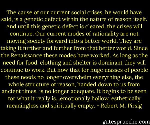 The cause of our current social crises, he would have said, is a genetic defect within the nature of reason itself. And until this genetic defect is cleared, the crises will continue. Our current modes of rationality are not moving society forward into a better world. They are taking it further and further from that better world. Since the Renaissance these modes have worked. As long as the need for food, clothing and shelter is dominant they will continue to work. But now that for huge masses of people these needs no longer overwhelm everything else, the whole structure of reason, handed down to us from ancient times, is no longer adequate. It begins to be seen for what it really is…emotionally hollow, esthetically meaningless and spiritually empty. - Robert M. Pirsig