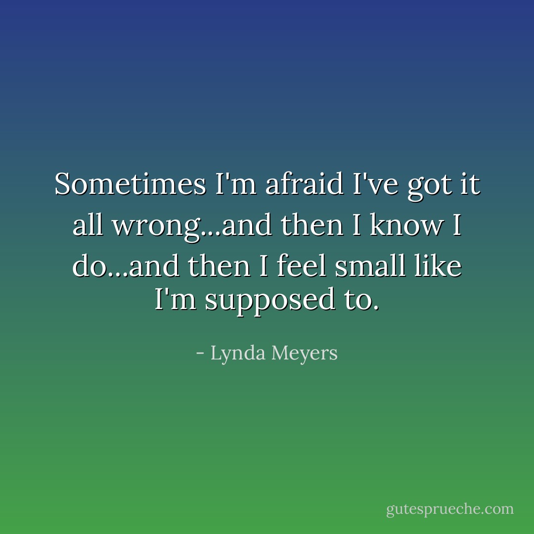 Sometimes I'm afraid I've got it all wrong...and then I know I do...and then I feel small like I'm supposed to. - Lynda Meyers