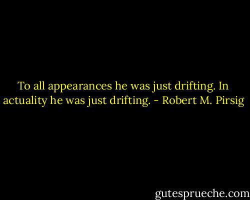 To all appearances he was just drifting. In actuality he was just drifting. - Robert M. Pirsig
