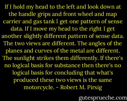 If I hold my head to the left and look down at the handle grips and front wheel and map carrier and gas tank I get one pattern of sense data. If I move my head to the right I get another slightly different pattern of sense data. The two views are different. The angles of the planes and curves of the metal are different. The sunlight strikes them differently. If there's no logical basis for substance then there's no logical basis for concluding that what's produced these two views is the same motorcycle. - Robert M. Pirsig