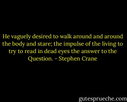 He vaguely desired to walk around and around the body and stare; the impulse of the living to try to read in dead eyes the answer to the Question. - Stephen Crane