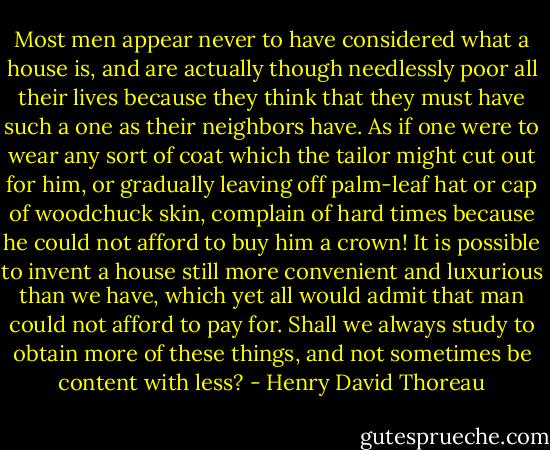 Most men appear never to have considered what a house is, and are actually though needlessly poor all their lives because they think that they must have such a one as their neighbors have. As if one were to wear any sort of coat which the tailor might cut out for him, or gradually leaving off palm-leaf hat or cap of woodchuck skin, complain of hard times because he could not afford to buy him a crown! It is possible to invent a house still more convenient and luxurious than we have, which yet all would admit that man could not afford to pay for. Shall we always study to obtain more of these things, and not sometimes be content with less? - Henry David Thoreau
