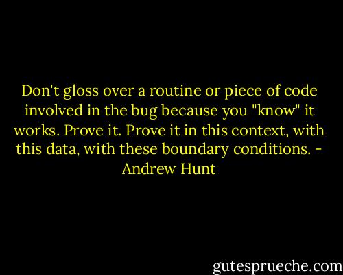 Don't gloss over a routine or piece of code involved in the bug because you "know" it works. Prove it. Prove it in this context, with this data, with these boundary conditions. - Andrew Hunt