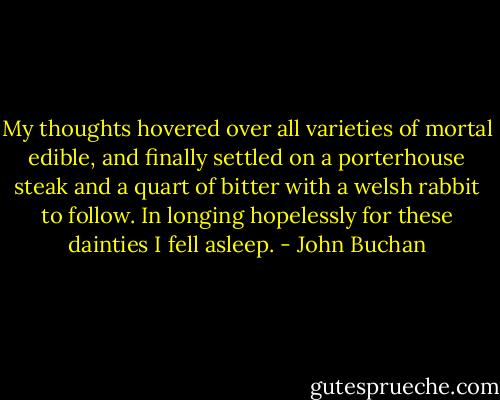 My thoughts hovered over all varieties of mortal edible, and finally settled on a porterhouse steak and a quart of bitter with a welsh rabbit to follow. In longing hopelessly for these dainties I fell asleep. - John Buchan