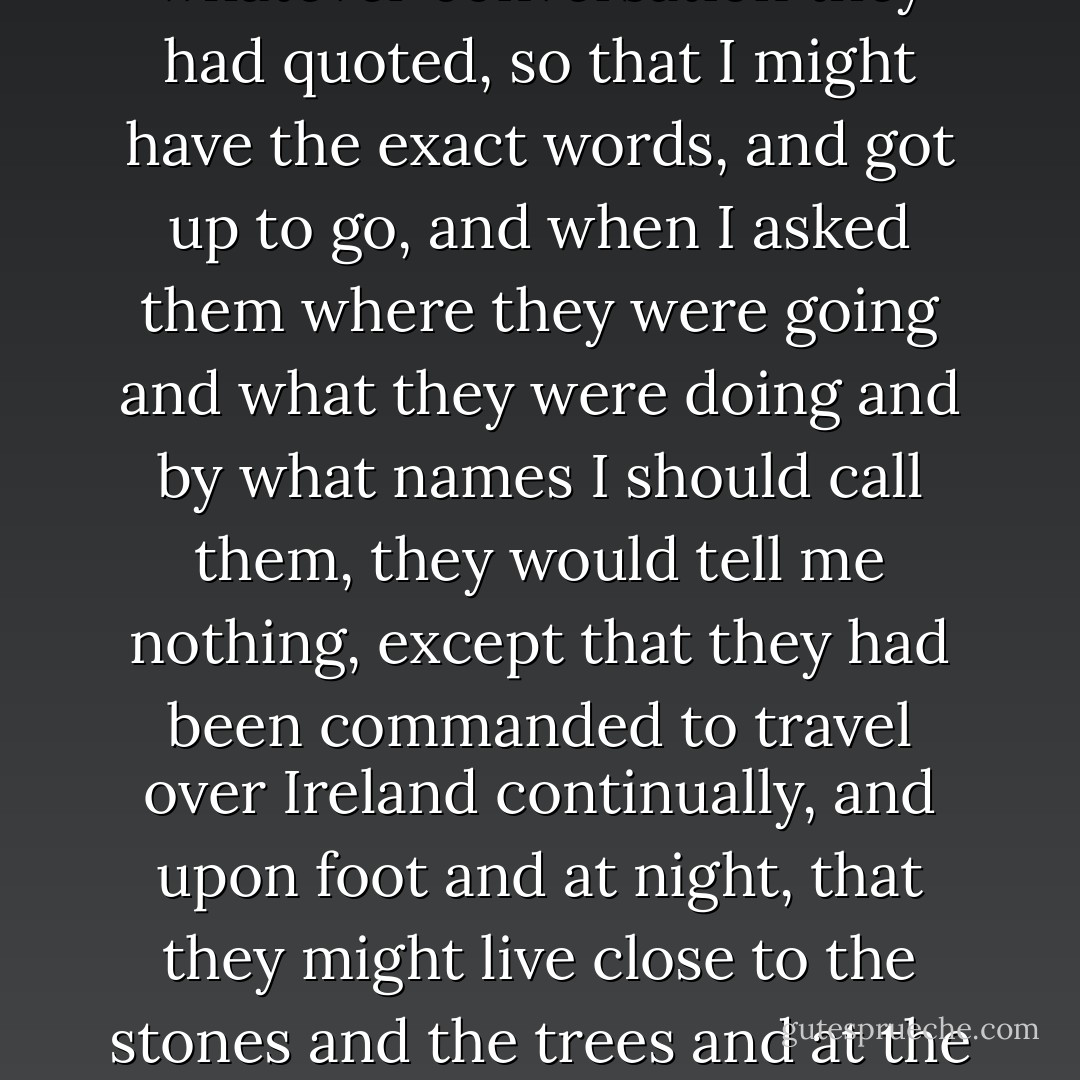 When they had finished they made me take notes of whatever conversation they had quoted, so that I might have the exact words, and got up to go, and when I asked them where they were going and what they were doing and by what names I should call them, they would tell me nothing, except that they had been commanded to travel over Ireland continually, and upon foot and at night, that they might live close to the stones and the trees and at the hours when the immortals are awake. - W.B. Yeats