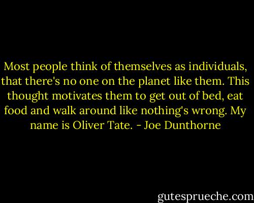 Most people think of themselves as individuals, that there's no one on the planet like them. This thought motivates them to get out of bed, eat food and walk around like nothing's wrong. My name is Oliver Tate. - Joe Dunthorne