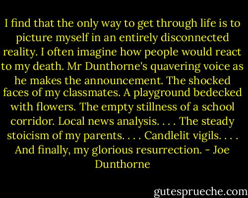 I find that the only way to get through life is to picture myself in an entirely disconnected reality. I often imagine how people would react to my death. Mr Dunthorne's quavering voice as he makes the announcement. The shocked faces of my classmates. A playground bedecked with flowers. The empty stillness of a school corridor. Local news analysis. . . . The steady stoicism of my parents. . . . Candlelit vigils. . . . And finally, my glorious resurrection. - Joe Dunthorne