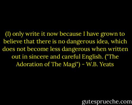 (I) only write it now because I have grown to believe that there is no dangerous idea, which does not become less dangerous when written out in sincere and careful English. ("The Adoration of The Magi") - W.B. Yeats