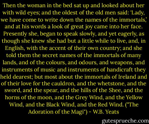 Then the woman in the bed sat up and looked about her with wild eyes; and the oldest of the old men said: 'Lady, we have come to write down the names of the immortals,’ and at his words a look of great joy came into her face. Presently she, began to speak slowly, and yet eagerly, as though she knew she had but a little while to live, and, in English, with the accent of their own country; and she told them the secret names of the immortals of many lands, and of the colours, and odours, and weapons, and instruments of music and instruments of handicraft they held dearest; but most about the immortals of Ireland and of their love for the cauldron, and the whetstone, and the sword, and the spear, and the hills of the Shee, and the horns of the moon, and the Grey Wind, and the Yellow Wind, and the Black Wind, and the Red Wind. ("The Adoration of the Magi") - W.B. Yeats