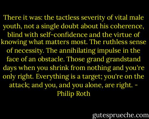 There it was: the tactless severity of vital male youth, not a single doubt about his coherence, blind with self-confidence and the virtue of knowing what matters most. The ruthless sense of necessity. The annihilating impulse in the face of an obstacle. Those grand grandstand days when you shrink from nothing and you're only right. Everything is a target; you're on the attack; and you, and you alone, are right. - Philip Roth