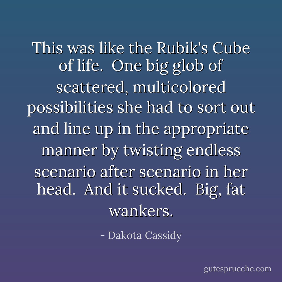 This was like the Rubik's Cube of life.<br /><br />One big glob of scattered, multicolored possibilities she had to sort out and line up in the appropriate manner by twisting endless scenario after scenario in her head.<br /><br />And it sucked.<br /><br />Big, fat wankers. - Dakota Cassidy