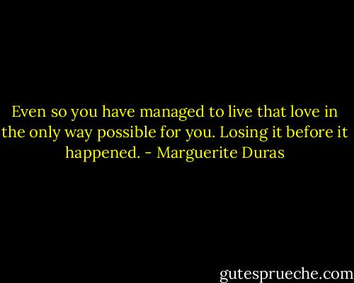 Even so you have managed to live that love in the only way possible for you. Losing it before it happened. - Marguerite Duras