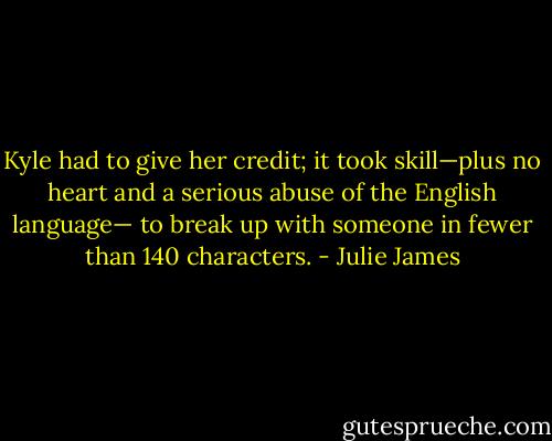 Kyle had to give her credit; it took skill—plus no<br />heart and a serious abuse of the English language—<br />to break up with someone in fewer than 140<br />characters. - Julie James