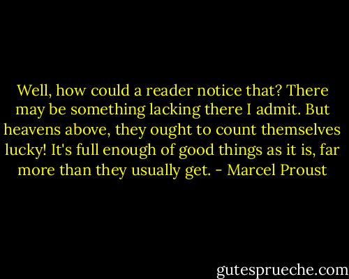 Well, how could a reader notice that? There may be something lacking there I admit. But heavens above, they ought to count themselves lucky! It's full enough of good things as it is, far more than they usually get. - Marcel Proust