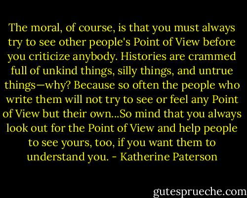 The moral, of course, is that you must always try to see other people's Point of View before you criticize anybody. Histories are crammed full of unkind things, silly things, and untrue things—why? Because so often the people who write them will not try to see or feel any Point of View but their own...So mind that you always look out for the Point of View and help people to see yours, too, if you want them to understand you. - Katherine Paterson