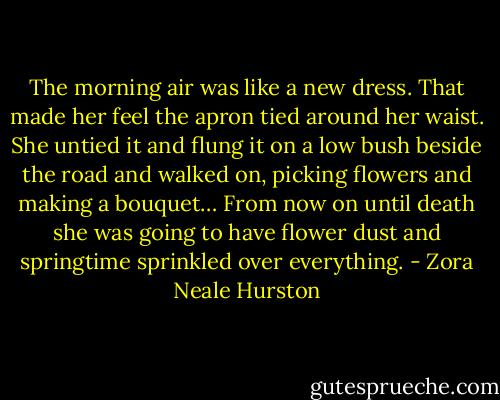 The morning air was like a new dress. That made her feel the apron tied around her waist. She untied it and flung it on a low bush beside the road and walked on, picking flowers and making a bouquet… From now on until death she was going to have flower dust and springtime sprinkled over everything. - Zora Neale Hurston