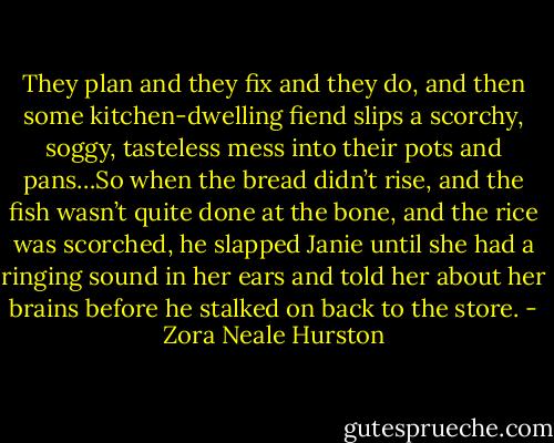 They plan and they fix and they do, and then some kitchen-dwelling fiend slips a scorchy, soggy, tasteless mess into their pots and pans…So when the bread didn’t rise, and the fish wasn’t quite done at the bone, and the rice was scorched, he slapped Janie until she had a ringing sound in her ears and told her about her brains before he stalked on back to the store. - Zora Neale Hurston