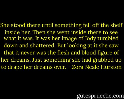 She stood there until something fell off the shelf inside her. Then she went inside there to see what it was. It was her image of Jody tumbled down and shattered. But looking at it she saw that it never was the flesh and blood figure of her dreams. Just something she had grabbed up to drape her dreams over. - Zora Neale Hurston
