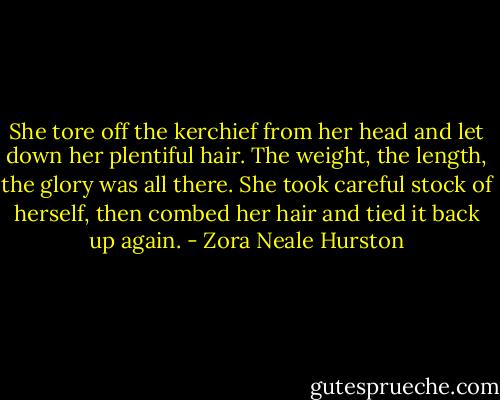 She tore off the kerchief from her head and let down her plentiful hair. The weight, the length, the glory was all there. She took careful stock of herself, then combed her hair and tied it back up again. - Zora Neale Hurston