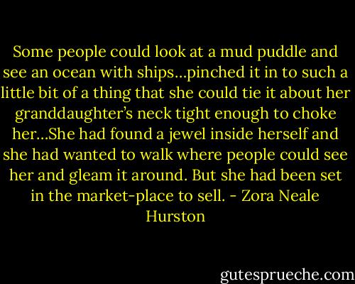 Some people could look at a mud puddle and see an ocean with ships…pinched it in to such a little bit of a thing that she could tie it about her granddaughter’s neck tight enough to choke her…She had found a jewel inside herself and she had wanted to walk where people could see her and gleam it around. But she had been set in the market-place to sell. - Zora Neale Hurston
