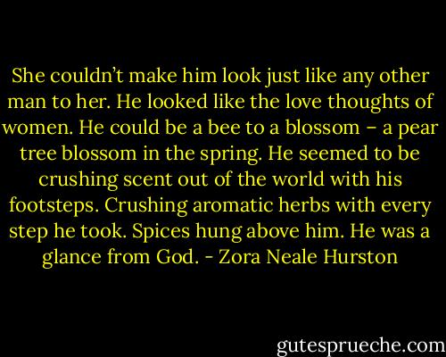 She couldn’t make him look just like any other man to her. He looked like the love thoughts of women. He could be a bee to a blossom – a pear tree blossom in the spring. He seemed to be crushing scent out of the world with his footsteps. Crushing aromatic herbs with every step he took. Spices hung above him. He was a glance from God. - Zora Neale Hurston