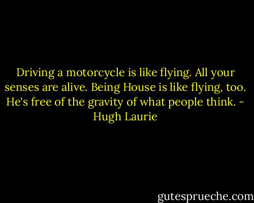 Driving a motorcycle is like flying. All your senses are alive. Being House is like flying, too. He's free of the gravity of what people think. - Hugh Laurie