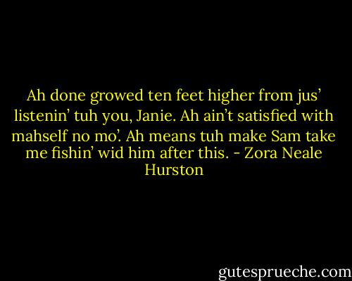 Ah done growed ten feet higher from jus’ listenin’ tuh you, Janie. Ah ain’t satisfied with mahself no mo’. Ah means tuh make Sam take me fishin’ wid him after this. - Zora Neale Hurston