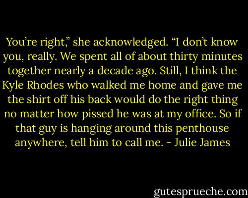 You’re right,” she acknowledged. “I don’t know you,<br />really. We spent all of about thirty minutes together<br />nearly a decade ago. Still, I think the Kyle Rhodes<br />who walked me home and gave me the shirt off his<br />back would do the right thing no matter how pissed<br />he was at my office. So if that guy is hanging around<br />this penthouse anywhere, tell him to call me. - Julie James
