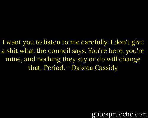 I want you to listen to me carefully. I don't give a shit what the council says. You're here, you're mine, and nothing they say or do will change that. Period. - Dakota Cassidy
