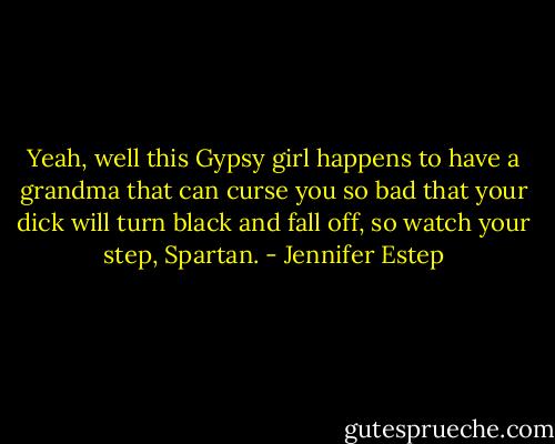 Yeah, well this Gypsy girl happens to have a grandma that can curse you so bad that your dick will turn black and fall off, so watch your step, Spartan. - Jennifer Estep