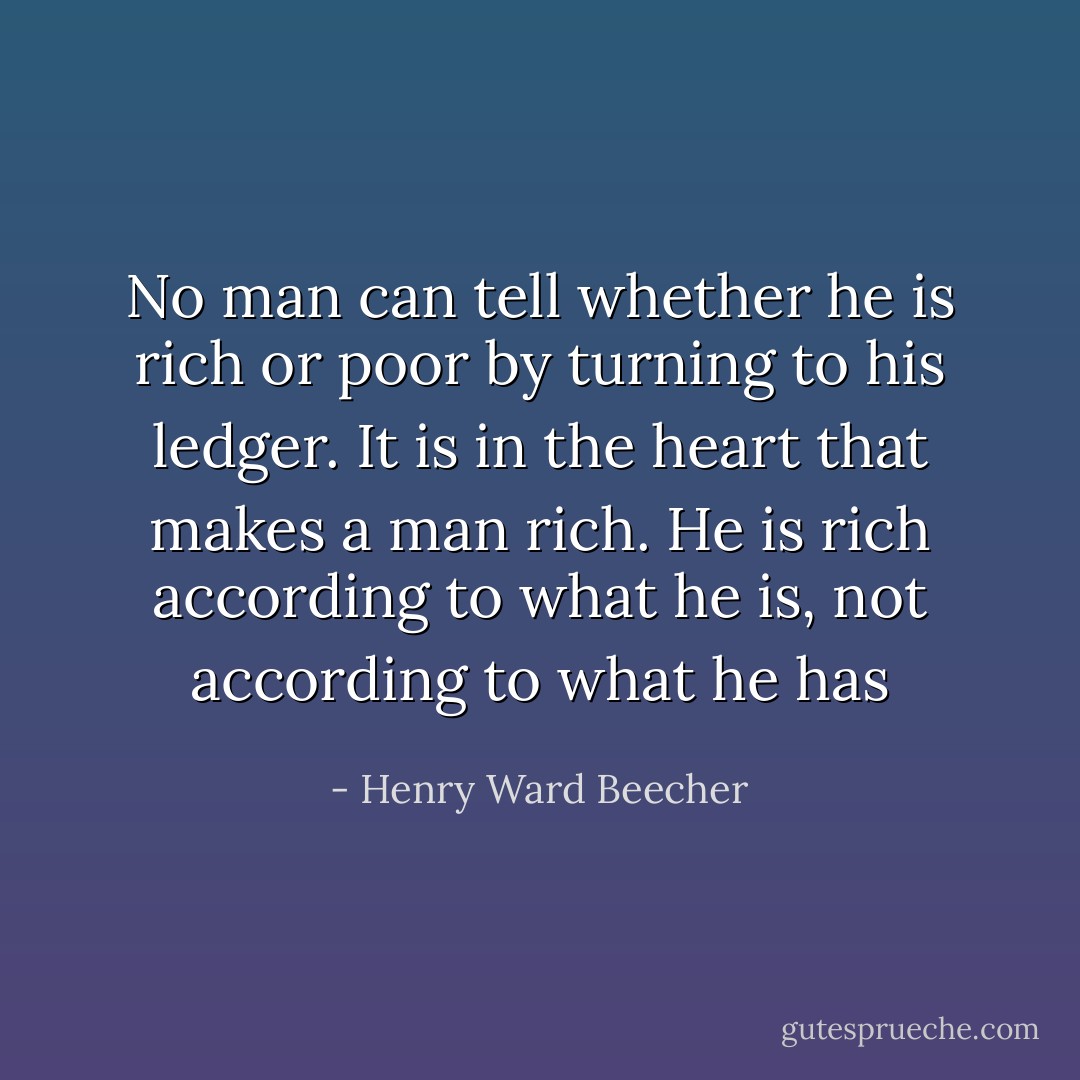 No man can tell whether he is rich or poor by turning to his ledger. It is in the heart that makes a man rich. He is rich according to what he is, not according to what he has - Henry Ward Beecher