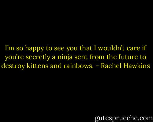 I’m so happy to see you that I wouldn’t care if you’re secretly a ninja sent from the future to destroy kittens and rainbows. - Rachel Hawkins