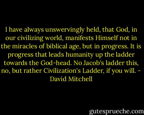 I have always unswervingly held, that God, in our civilizing world, manifests Himself not in the miracles of biblical age, but in progress. It is progress that leads humanity up the ladder towards the God-head. No Jacob's ladder this, no, but rather Civilization's Ladder, if you will. - David Mitchell