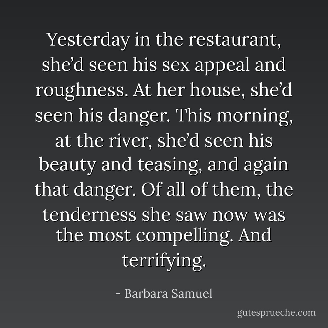 Yesterday in the restaurant, she’d seen his sex appeal and roughness. At her house, she’d seen his danger. This morning, at the river, she’d seen his beauty and teasing, and again that danger.<br />Of all of them, the tenderness she saw now was the most compelling. And terrifying. - Barbara Samuel