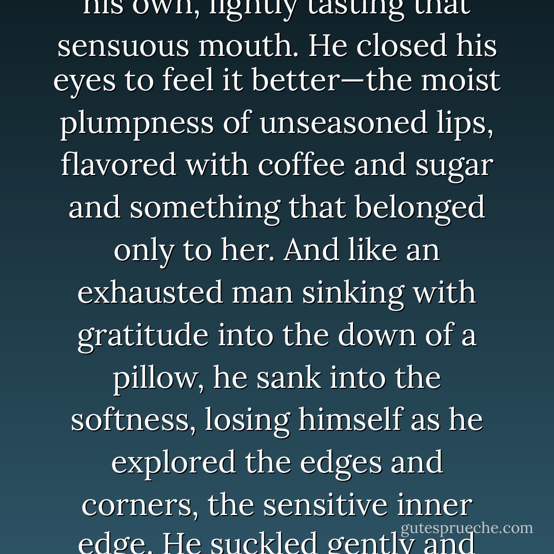 He kissed her before he knew he would do it. Cupped her small head against his hand and bent to touch her lips with his own, lightly tasting that sensuous mouth. He closed his eyes to feel it better—the moist plumpness of unseasoned lips, flavored with coffee and sugar and something that belonged only to her. And like an exhausted man sinking with gratitude into the down of a pillow, he sank into the softness, losing himself as he explored the edges and corners, the sensitive inner edge. He suckled gently and heard her sigh as she inclined her head to take him more fully. - Barbara Samuel