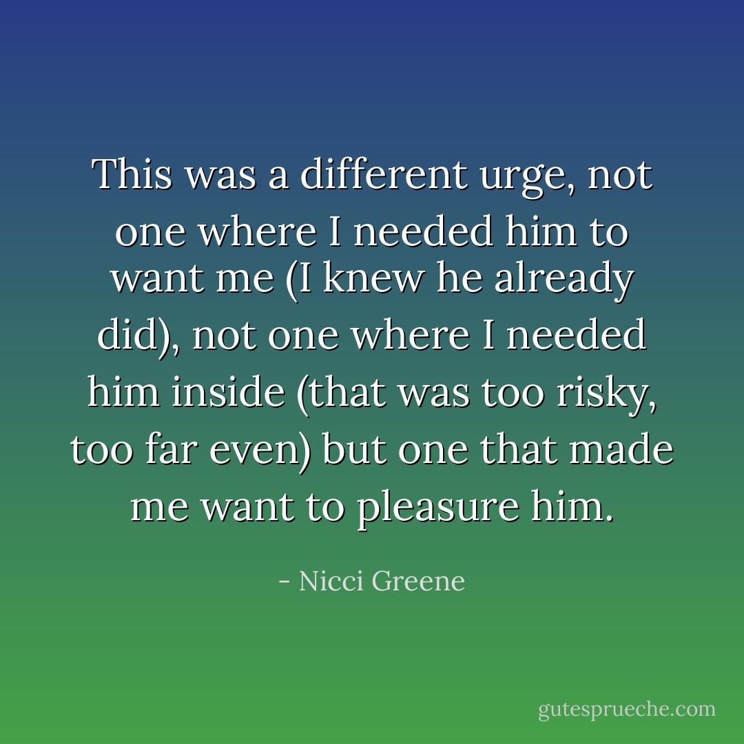 This was a different urge, not one where I needed him to want me (I knew he already did), not one where I needed him inside (that was too risky, too far even) but one that made me want to pleasure him. - Nicci Greene