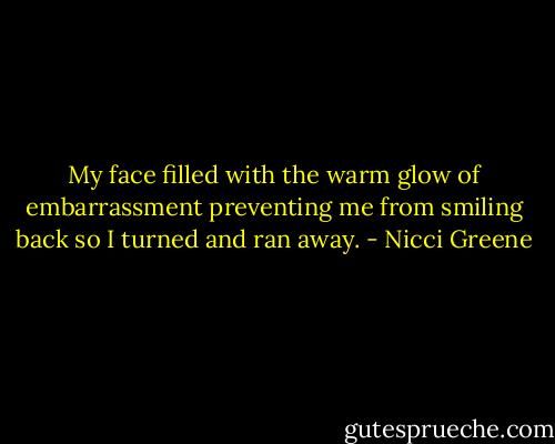 My face filled with the warm glow of embarrassment preventing me from smiling back so I turned and ran away. - Nicci Greene