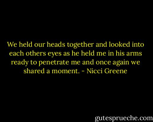 We held our heads together and looked into each others eyes as he held me in his arms ready to penetrate me and once again we shared a moment. - Nicci Greene