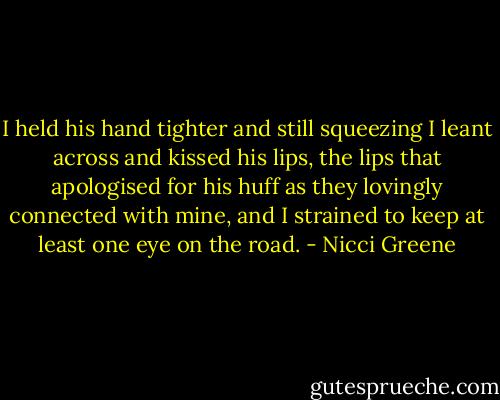 I held his hand tighter and still squeezing I leant across and kissed his lips, the lips that apologised for his huff as they lovingly connected with mine, and I strained to keep at least one eye on the road. - Nicci Greene