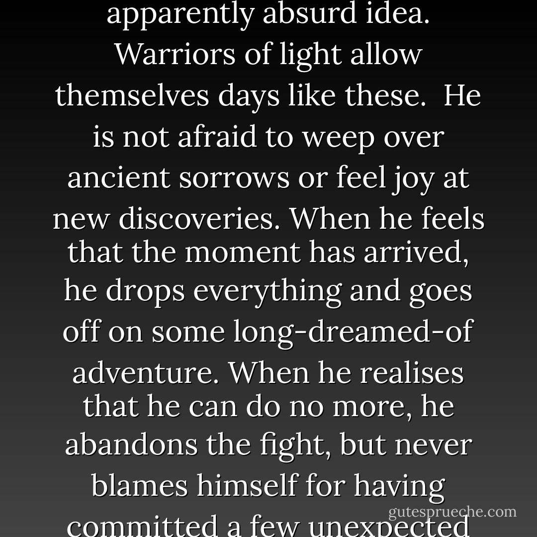 He might dance down the street on his way to work, gaze into the eyes of a complete stranger and speak of love at first sight, or defend an apparently absurd idea. Warriors of light allow themselves days like these.<br /><br />He is not afraid to weep over ancient sorrows or feel joy at new discoveries. When he feels that the moment has arrived, he drops everything and goes off on some long-dreamed-of adventure. When he realises that he can do no more, he abandons the fight, but never blames himself for having committed a few unexpected acts of folly.<br /><br />A warrior does not spend his days trying to play the role that others have chosen for him. - Paulo Coelho