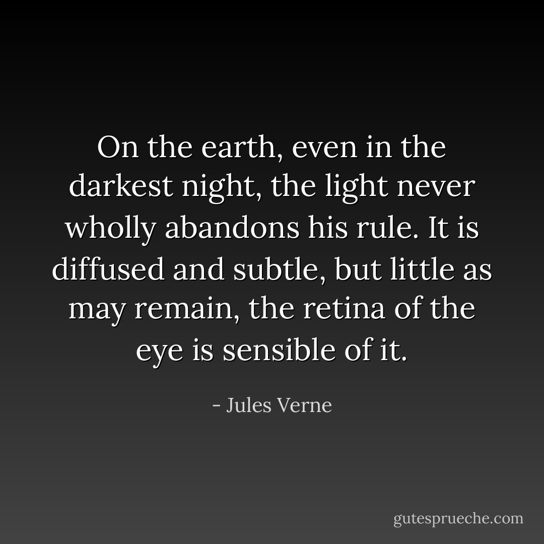 On the earth, even in the darkest night, the light never wholly abandons his rule. It is diffused and subtle, but little as may remain, the retina of the eye is sensible of it. - Jules Verne