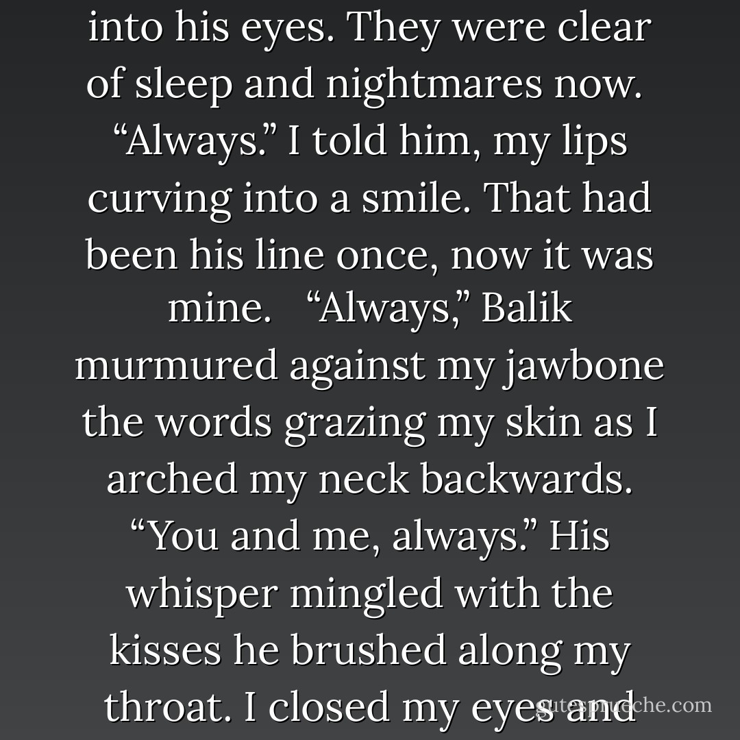 You and me,” he echoed, tilting my face up to his. <br />I stared back into his eyes. They were clear of sleep and nightmares now. <br />“Always.” I told him, my lips curving into a smile. That had been his line once, now it was mine. <br /><br />“Always,” Balik murmured against my jawbone the words grazing my skin as I arched my neck backwards. “You and me, always.” His whisper mingled with the kisses he brushed along my throat. I closed my eyes and drifted away with him. - Melanie Cusick-Jones
