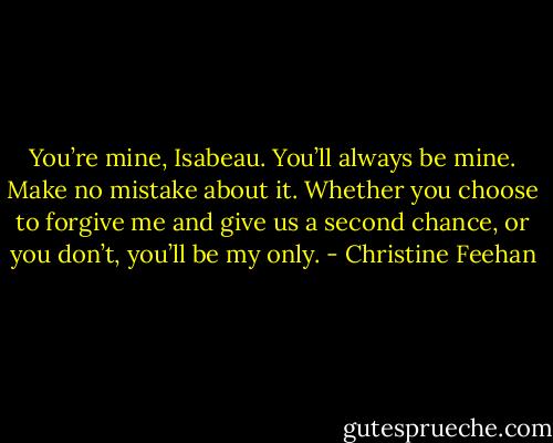 You’re mine,<br />Isabeau. You’ll always be mine. Make no mistake about it. Whether you choose to forgive me and give<br />us a second chance, or you don’t, you’ll be my only. - Christine Feehan