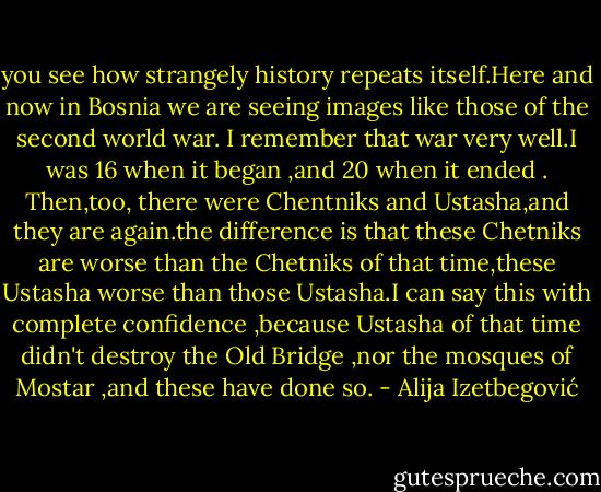 you see how strangely history repeats itself.Here and now in Bosnia we are seeing images like those of the second world war. I remember that war very well.I was 16 when it began ,and 20 when it ended . Then,too, there were Chentniks and Ustasha,and they are again.the difference is that these Chetniks are worse than the Chetniks of that time,these Ustasha worse than those Ustasha.I can say this with complete confidence ,because Ustasha of that time didn't destroy the Old Bridge ,nor the mosques of Mostar ,and these have done so. - Alija Izetbegović