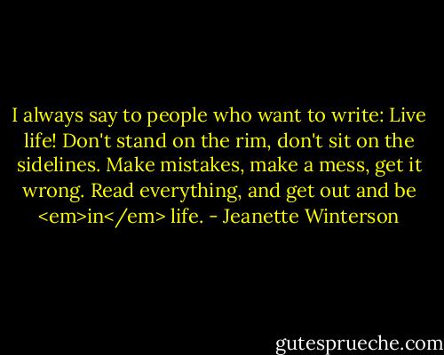I always say to people who want to write: Live life! Don't stand on the rim, don't sit on the sidelines. Make mistakes, make a mess, get it wrong. Read everything, and get out and be <em>in</em> life. - Jeanette Winterson
