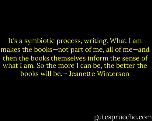 It's a symbiotic process, writing. What I am makes the books—not part of me, all of me—and then the books themselves inform the sense of what I am. So the more I can be, the better the books will be. - Jeanette Winterson
