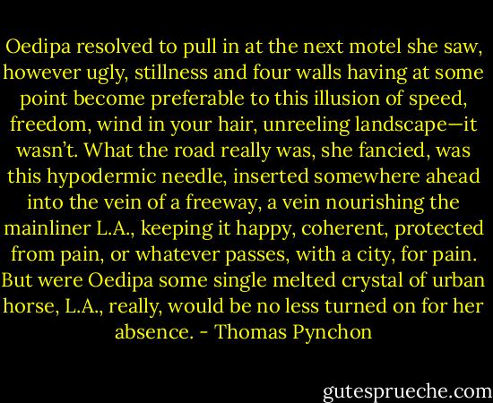Oedipa resolved to pull in at the next motel she saw, however ugly, stillness and four walls having at some point become preferable to this illusion of speed, freedom, wind in your hair, unreeling landscape—it wasn’t. What the road really was, she fancied, was this hypodermic needle, inserted somewhere ahead into the vein of a freeway, a vein nourishing the mainliner L.A., keeping it happy, coherent, protected from pain, or whatever passes, with a city, for pain. But were Oedipa some single melted crystal of urban horse, L.A., really, would be no less turned on for her absence. - Thomas Pynchon