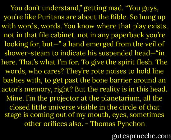 You don’t understand,” getting mad. “You guys, you’re like Puritans are about the Bible. So hung up with words, words. You know where that play exists, not in that file cabinet, not in any paperback you’re looking for, but—” a hand emerged from the veil of shower-steam to indicate his suspended head—“in here. That’s what I’m for. To give the spirit flesh. The words, who cares? They’re rote noises to hold line bashes with, to get past the bone barrier around an actor’s memory, right? But the reality is in this head. Mine. I’m the projector at the planetarium, all the closed little universe visible in the circle of that stage is coming out of my mouth, eyes, sometimes other orifices also. - Thomas Pynchon